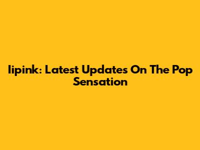 Iipink: Latest Updates On The Pop Sensation