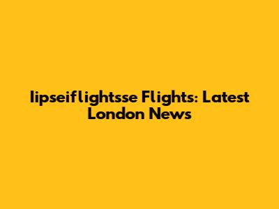 Iipseiflightsse Flights: Latest London News