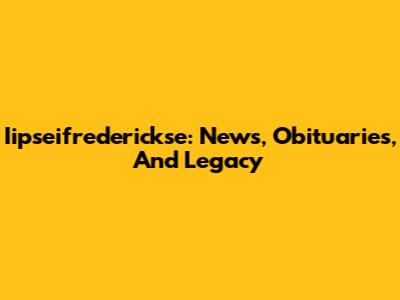 Iipseifrederickse: News, Obituaries, And Legacy