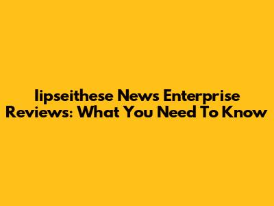 Iipseithese News Enterprise Reviews: What You Need To Know