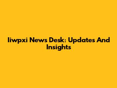 Iiwpxi News Desk: Updates And Insights