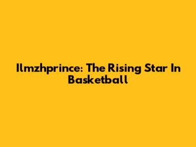 Ilmzhprince: The Rising Star In Basketball