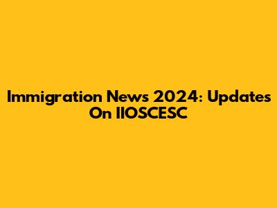 Immigration News 2024: Updates On IIOSCESC