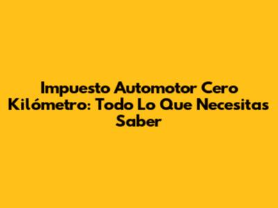 Impuesto Automotor Cero Kilómetro: Todo Lo Que Necesitas Saber