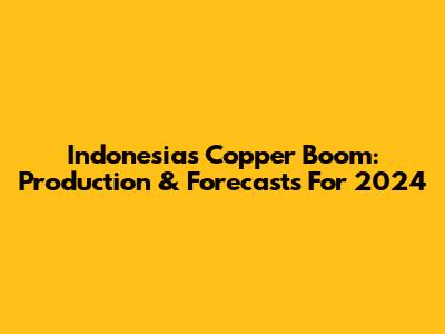 Indonesia's Copper Boom: Production & Forecasts For 2024