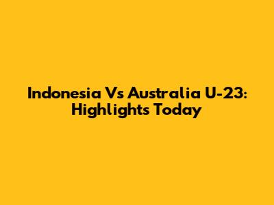 Indonesia Vs Australia U-23: Highlights Today
