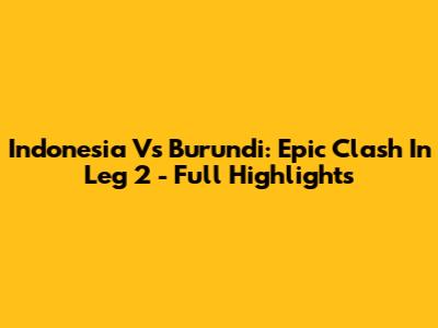 Indonesia Vs Burundi: Epic Clash In Leg 2 - Full Highlights