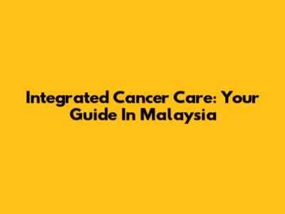 Integrated Cancer Care: Your Guide In Malaysia