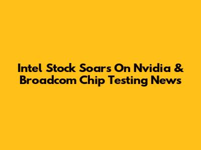 Intel Stock Soars On Nvidia & Broadcom Chip Testing News