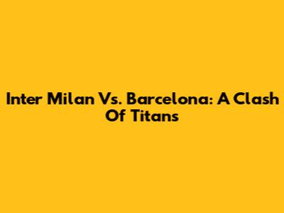 Inter Milan Vs. Barcelona: A Clash Of Titans