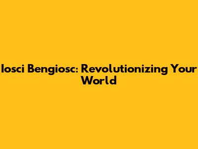 Iosci Bengiosc: Revolutionizing Your World
