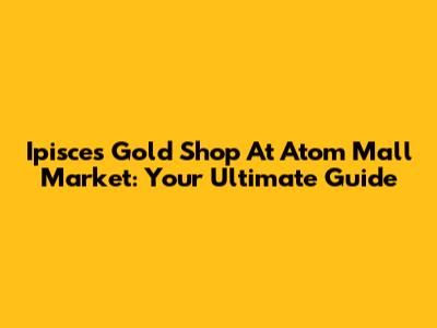Ipisces Gold Shop At Atom Mall Market: Your Ultimate Guide