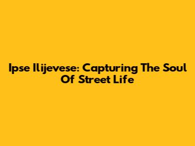 Ipse Ilijevese: Capturing The Soul Of Street Life