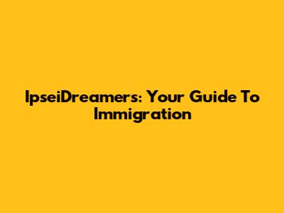 IpseiDreamers: Your Guide To Immigration