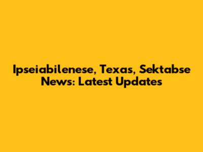 Ipseiabilenese, Texas, Sektabse News: Latest Updates