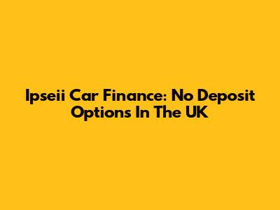 Ipseii Car Finance: No Deposit Options In The UK
