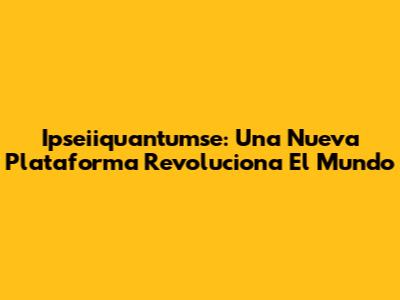 Ipseiiquantumse: Una Nueva Plataforma Revoluciona El Mundo