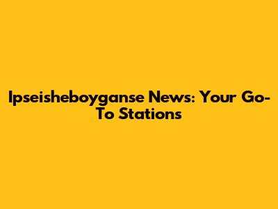 Ipseisheboyganse News: Your Go-To Stations