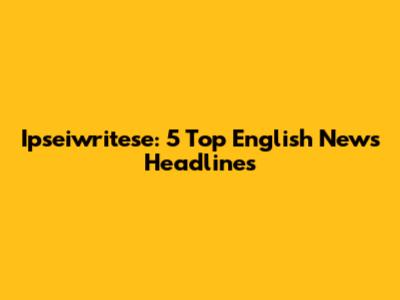 Ipseiwritese: 5 Top English News Headlines