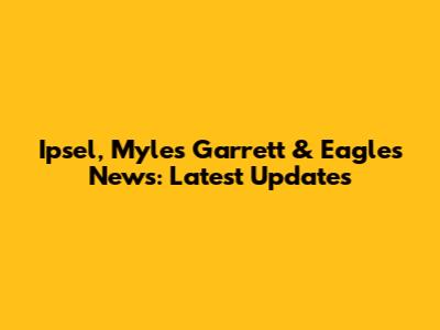 Ipsel, Myles Garrett & Eagles News: Latest Updates