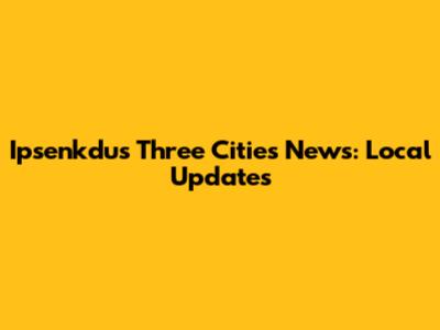 Ipsenkdus Three Cities News: Local Updates