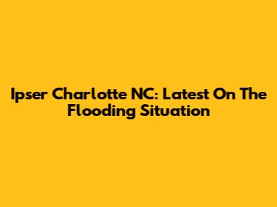 Ipser Charlotte NC: Latest On The Flooding Situation