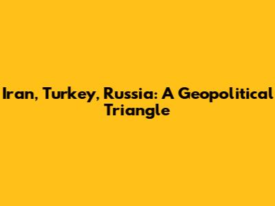 Iran, Turkey, Russia: A Geopolitical Triangle