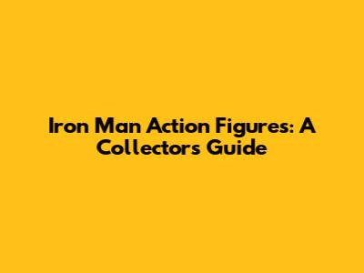 Iron Man Action Figures: A Collector's Guide