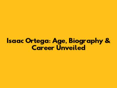 Isaac Ortega: Age, Biography & Career Unveiled