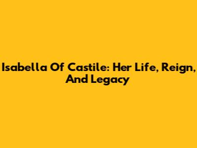 Isabella Of Castile: Her Life, Reign, And Legacy