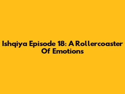 Ishqiya Episode 18: A Rollercoaster Of Emotions