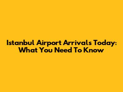Istanbul Airport Arrivals Today: What You Need To Know
