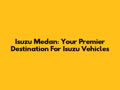 Isuzu Medan: Your Premier Destination For Isuzu Vehicles
