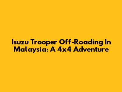 Isuzu Trooper Off-Roading In Malaysia: A 4x4 Adventure