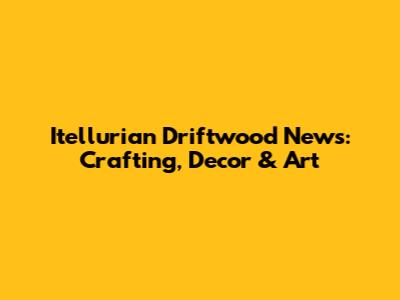 Itellurian Driftwood News: Crafting, Decor & Art