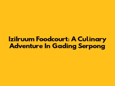 IziIruum Foodcourt: A Culinary Adventure In Gading Serpong