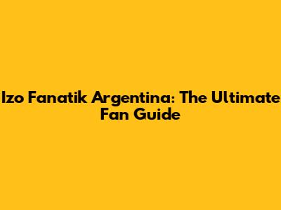 Izo Fanatik Argentina: The Ultimate Fan Guide
