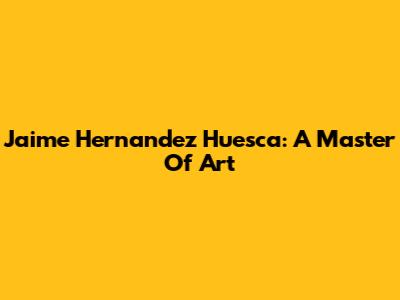 Jaime Hernandez Huesca: A Master Of Art