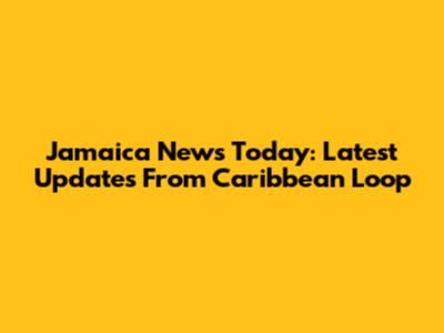 Jamaica News Today: Latest Updates From Caribbean Loop