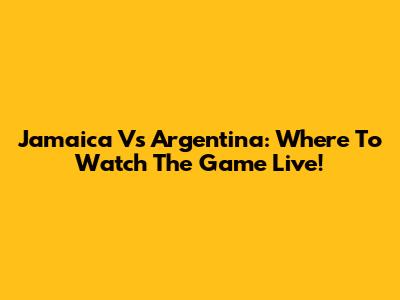 Jamaica Vs Argentina: Where To Watch The Game Live!
