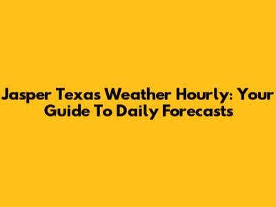 Jasper Texas Weather Hourly: Your Guide To Daily Forecasts