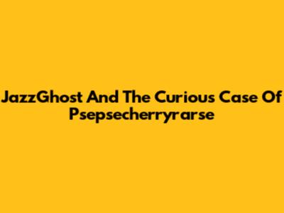 JazzGhost And The Curious Case Of Psepsecherryrarse