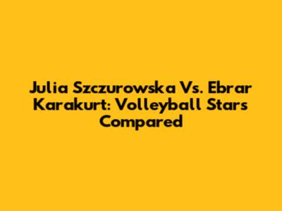 Julia Szczurowska Vs. Ebrar Karakurt: Volleyball Stars Compared