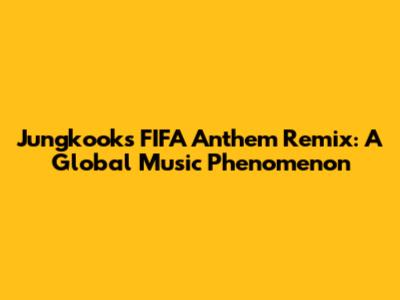 Jungkook's FIFA Anthem Remix: A Global Music Phenomenon