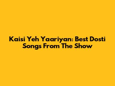 Kaisi Yeh Yaariyan: Best Dosti Songs From The Show