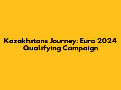 Kazakhstan's Journey: Euro 2024 Qualifying Campaign