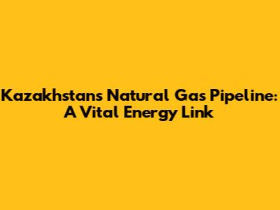 Kazakhstan's Natural Gas Pipeline: A Vital Energy Link