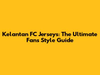 Kelantan FC Jerseys: The Ultimate Fan's Style Guide