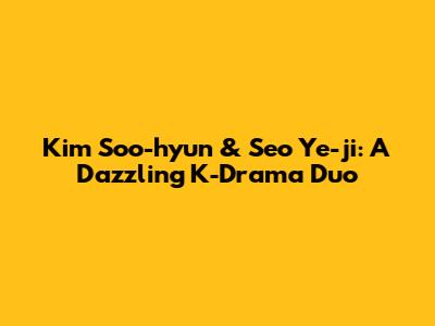 Kim Soo-hyun & Seo Ye-ji: A Dazzling K-Drama Duo