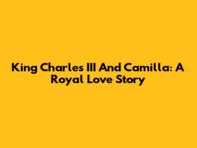 King Charles III And Camilla: A Royal Love Story
